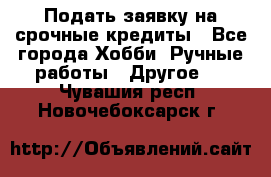 Подать заявку на срочные кредиты - Все города Хобби. Ручные работы » Другое   . Чувашия респ.,Новочебоксарск г.